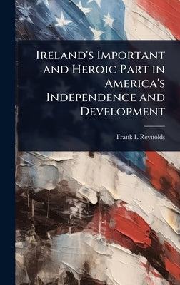 Ireland's Important and Heroic Part in America's Independence and Development by Reynolds, Frank L.