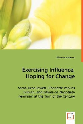 Exercising Influence, Hoping for Change: Sarah Orne Jewett, Charlotte Perkins Gilman, and Zitkala-Sa Negotiate Feminism at the Turn of the Century by Feusahrens, Ellen