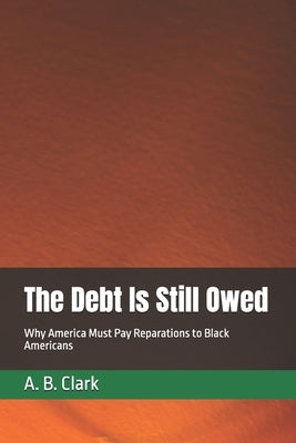 The Debt Is Still Owed: Why America Must Pay Reparations to Black Americans by Clark, A. B.