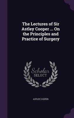 The Lectures of Sir Astley Cooper ... On the Principles and Practice of Surgery by Cooper, Astley