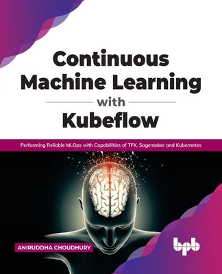 Continuous Machine Learning with Kubeflow: Performing Reliable MLOps with Capabilities of TFX, Sagemaker and Kubernetes (English Edition) by Choudhury, Aniruddha