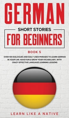 German Short Stories for Beginners Book 5: Over 100 Dialogues and Daily Used Phrases to Learn German in Your Car. Have Fun & Grow Your Vocabulary, wit by Learn Like a Native