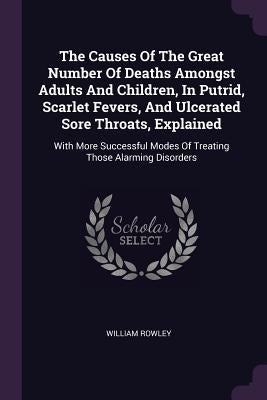 The Causes Of The Great Number Of Deaths Amongst Adults And Children, In Putrid, Scarlet Fevers, And Ulcerated Sore Throats, Explained: With More Succ by Rowley, William
