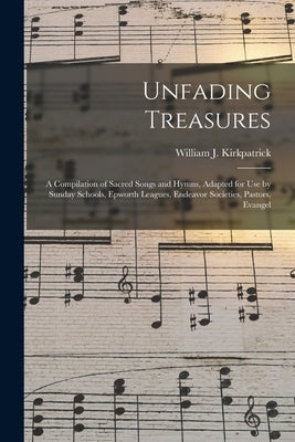Unfading Treasures: a Compilation of Sacred Songs and Hymns, Adapted for Use by Sunday Schools, Epworth Leagues, Endeavor Societies, Pasto by Kirkpatrick, William J. 1838-1921