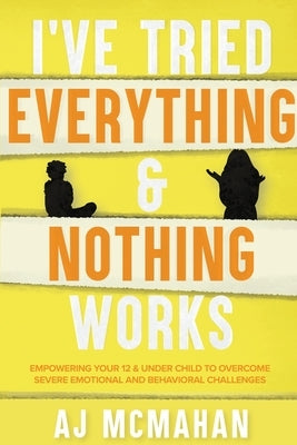 I've Tried Everything & Nothing Works: Empowering Your 12 & Under Child to Overcome Severe Emotional and Behavioral Challenges by McMahan, A. J.