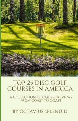 Top 25 Disc Golf Courses in America: A Collection of Course Reviews from Coast to Coast by Splendid, Octavius