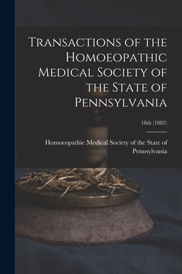 Transactions of the Homoeopathic Medical Society of the State of Pennsylvania; 18th (1882) by Homoeopathic Medical Society of the S