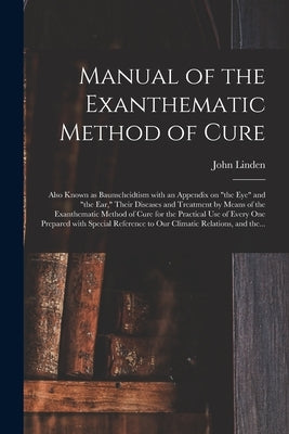 Manual of the Exanthematic Method of Cure: Also Known as Baunscheidtism With an Appendix on "the Eye" and "the Ear," Their Diseases and Treatment by M by Linden, John