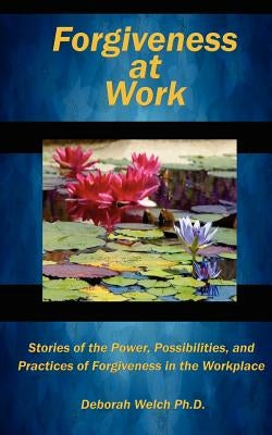 Forgiveness at Work: Stories of the Power, Possibility, and Practice of Forgiveness in the Workplace by Welch Ph. D., Deborah