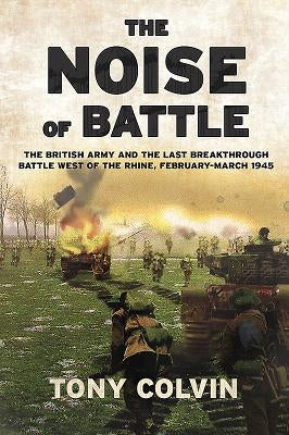 The Noise of Battle: The British Army and the Last Breakthrough Battle West of the Rhine, February-March 1945 by Colvin, Tony