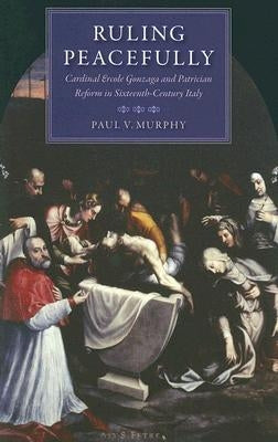 Ruling Peacefully Cardinal Ercole Gonzaga and Patrician Reform in Sixteenth-Century Italy by Murphy, Paul V.
