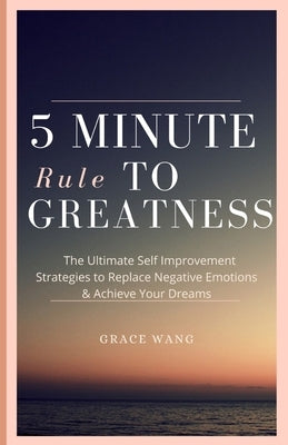 Five Minute Rule To Greatness: The Ultimate Self Improvement Strategies To Replace Negative Emotions & Achieve Your Dreams by Wang, Grace