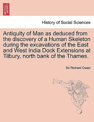 Antiquity of Man as Deduced from the Discovery of a Human Skeleton During the Excavations of the East and West India Dock Extensions at Tilbury, North by Owen, Richard