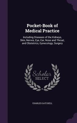 Pocket-Book of Medical Practice: Including Diseases of the Kidneys, Skin, Nerves, Eye, Ear, Nose and Throat, and Obstetrics, Gynecology, Surgery by Gatchell, Charles
