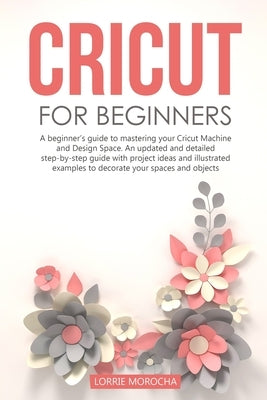 Cricut for Beginners: A beginner's guide to mastering your Cricut Machine and Design Space. An updated and detailed step-by-step guide with by Morocha, Lorrie