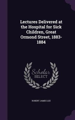 Lectures Delivered at the Hospital for Sick Children, Great Ormond Street, 1883-1884 by Lee, Robert James