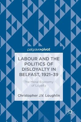 Labour and the Politics of Disloyalty in Belfast, 1921-39: The Moral Economy of Loyalty by Loughlin, Christopher J. V.