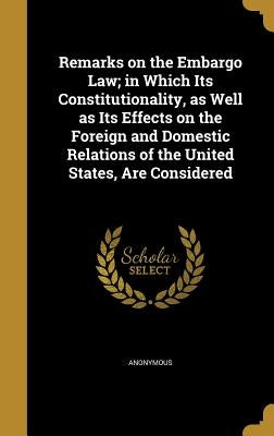 Remarks on the Embargo Law; in Which Its Constitutionality, as Well as Its Effects on the Foreign and Domestic Relations of the United States, Are Con by Anonymous