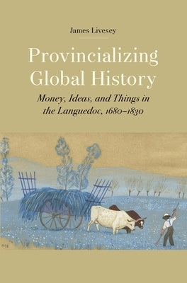 Provincializing Global History: Money, Ideas, and Things in the Languedoc, 1680-1830 by Livesey, James Gerard