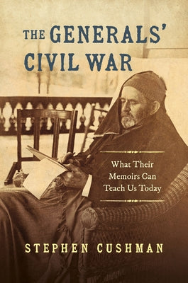The Generals' Civil War: What Their Memoirs Can Teach Us Today by Cushman, Stephen