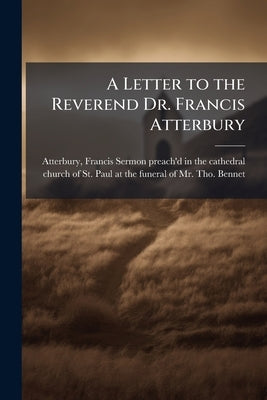 A Letter to the Reverend Dr. Francis Atterbury: Occasion'd by the Doctrine Lately Deliver'd by him in a Funeral Sermon ... August 30, 1706 by Atterbury, Francis 1662-1732 Sermon Pr