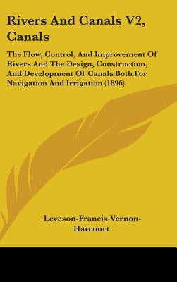 Rivers And Canals V2, Canals: The Flow, Control, And Improvement Of Rivers And The Design, Construction, And Development Of Canals Both For Navigati by Vernon-Harcourt, Leveson-Francis