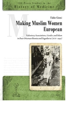 Making Muslim Women European: Voluntary Associations, Gender, and Islam in Post-Ottoman Bosnia and Yugoslavia (1878-1941) by Giomi, Fabio