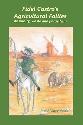 Fidel Castro's agricultural follies: absurdity, waste and parasitism by Alvarez Ph. D., Jose