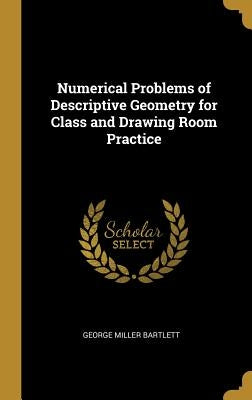 Numerical Problems of Descriptive Geometry for Class and Drawing Room Practice by Bartlett, George Miller