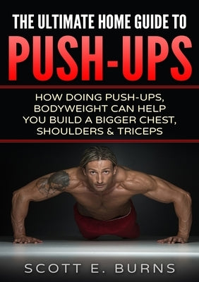 The Ultimate Home Guide To Push-Ups: How Doing Push-ups & Bodyweight Can Help You Build A Bigger Chest, Shoulders & Triceps by Burns, Scott