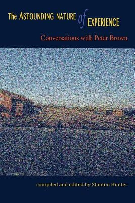 The Astounding Nature of Experience: Conversations with Peter Brown 2010 - 2013 by Hunter, Stanton