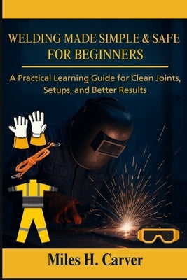 Welding Made Simple & Safe for Beginners: A Practical Learning Guide for Clean Joints, Setups, and Better Results by H. Carver, Miles