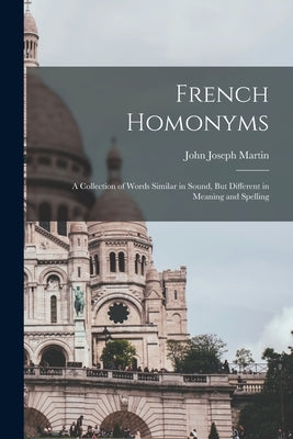 French Homonyms: A Collection of Words Similar in Sound, But Different in Meaning and Spelling by Martin, John Joseph