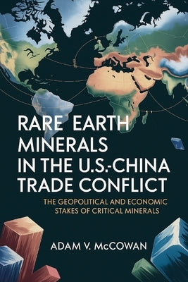 Rare Earth Minerals in the U.S.-China Trade Conflict: The Geopolitical and Economic Stakes of Critical Minerals by McCowan, Adam V.