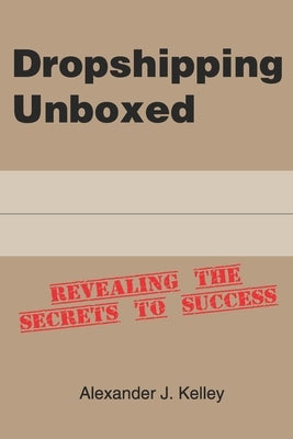 Dropshipping Unboxed: Revealing The Secrets To Success by Kelley, Alexander James
