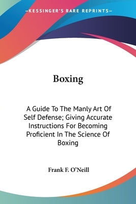 Boxing: A Guide To The Manly Art Of Self Defense; Giving Accurate Instructions For Becoming Proficient In The Science Of Boxin by O'Neill, Frank F.
