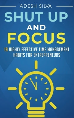 Shut Up And Focus: 19 Highly Effective Time Management Habits For Entrepreneurs by Silva, Adesh