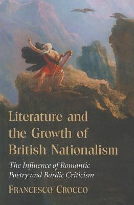 Literature and the Growth of British Nationalism: The Influence of Romantic Poetry and Bardic Criticism by Crocco, Francesco
