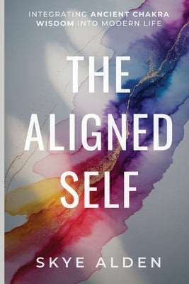 The Aligned Self: Integrating Ancient Chakra Wisdom into Modern Life by Alden, Skye