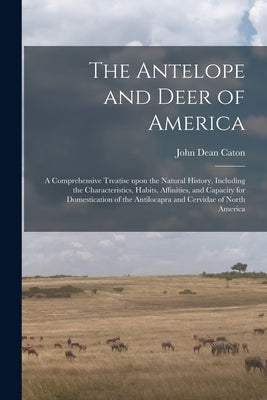 The Antelope and Deer of America: a Comprehensive Treatise Upon the Natural History, Including the Characteristics, Habits, Affinities, and Capacity f by Caton, John Dean 1812-1895