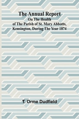 The Annual Report on the Health of the Parish of St. Mary Abbotts, Kensington, during the year 1874 by Orme Dudfield, T.