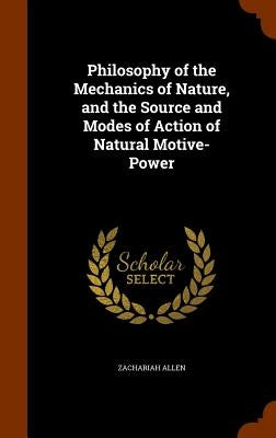 Philosophy of the Mechanics of Nature, and the Source and Modes of Action of Natural Motive-Power by Allen, Zachariah
