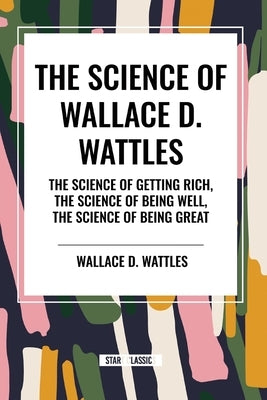 The Science of Wallace D. Wattles: The Science of Getting Rich, The Science of Being Well, The Science of Being Great by Wattles, Wallace D.