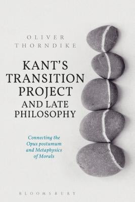 Kant's Transition Project and Late Philosophy: Connecting the Opus Postumum and Metaphysics of Morals by Thorndike, Oliver