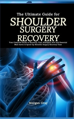 The Ultimate Guide for Shoulder Surgery Recovery: Your Complete Guide to Recovery, Tips, Strategies, Diet and Essential Must-haves to Speed Up Shoulde by Gray, Morgan