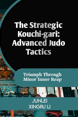The Strategic Kouchi-gari: Advanced Judo Tactics: Triumph Through Minor Inner Reap by Xingru Li, Junlei