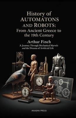 History of Automatons and Robots: From Ancient Greece to the 19th Century: A Journey Through Mechanical Marvels and the Dreams of Artificial Life by Finch, Arthur