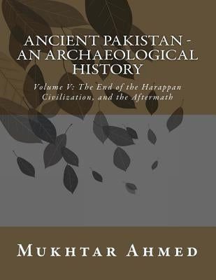 Ancient Pakistan - An Archaeological History: Volume V: The End of the Harappan Civilization, and the Aftermath by Ahmed, Mukhtar