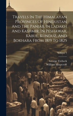 Travels In The Himalayan Provinces Of Hindustan And The Panjab, In Ladakh And Kashmir, In Peshawar, Kabul, Kunduz, And Bokhara From 1819 To 1825; Volu by Moorcroft, William