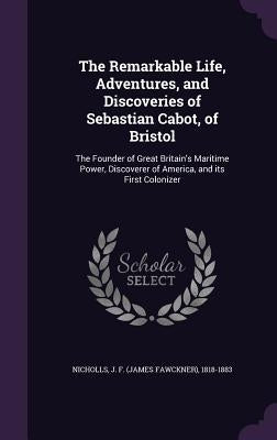 The Remarkable Life, Adventures, and Discoveries of Sebastian Cabot, of Bristol: The Founder of Great Britain's Maritime Power, Discoverer of America, by Nicholls, J. F. 1818-1883